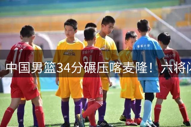 中国男篮34分碾压喀麦隆！六将闪耀国际团结杯揭幕战