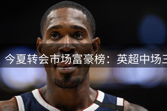 今夏转会市场富豪榜：英超中场三将破亿领跑，谁将引爆亿元炸弹？