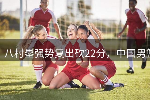 八村塁强势复出砍22分，中国男篮面临更大挑战