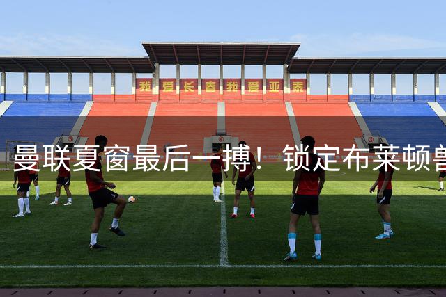 曼联夏窗最后一搏！锁定布莱顿兽腰 高价引援或破队史纪录