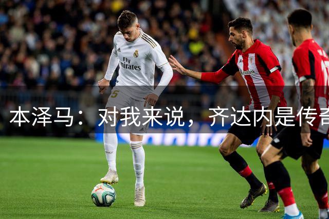 本泽马：对我来说，齐达内是传奇、也是老大哥