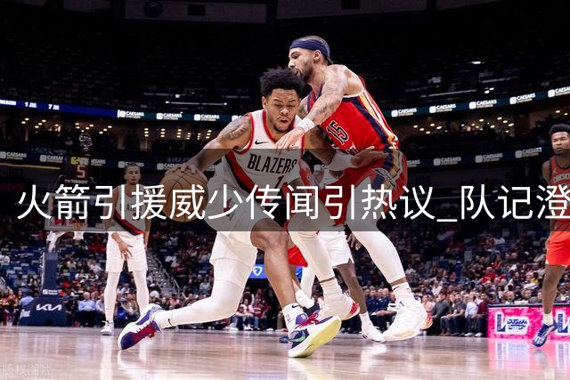 火箭引援威少传闻引热议 队记澄清无合作意向但球迷呼声高