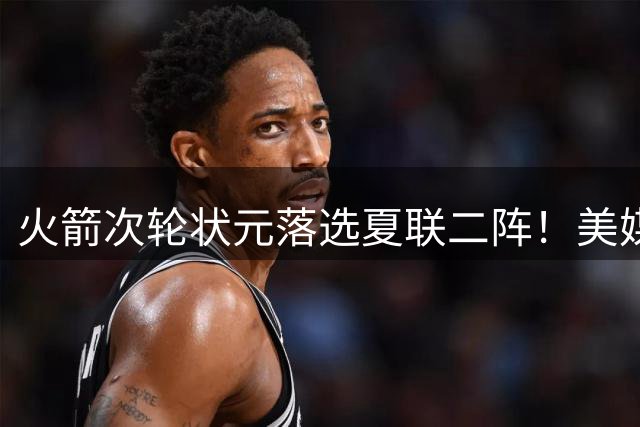 火箭次轮状元落选夏联二阵！美媒晒数据抱不平 队记：他在斯通蓝图之中