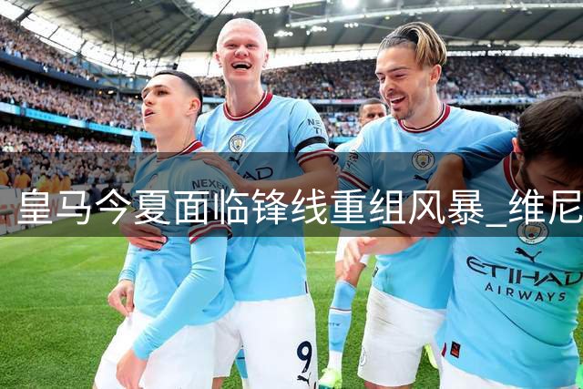 皇马今夏面临锋线重组风暴 维尼修斯命运牵动转会市场神经