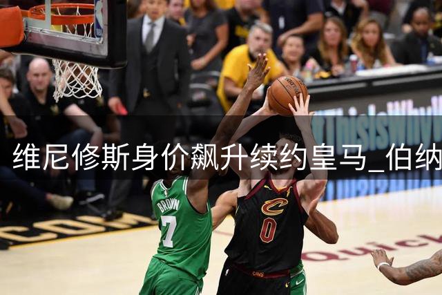 维尼修斯身价飙升续约皇马 伯纳乌锁定未来六载核心战力