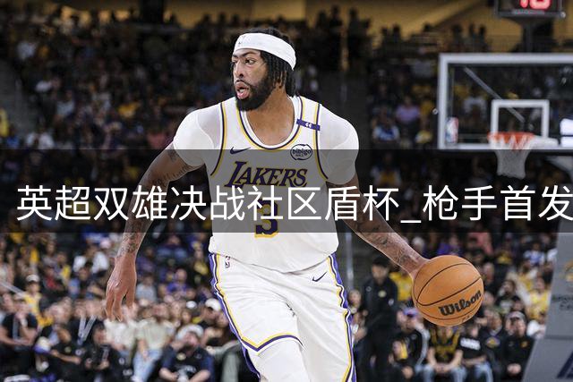 英超双雄决战社区盾杯 枪手首发亮相哈弗茨领衔