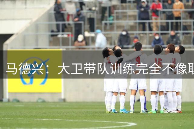 马德兴：大卫带队训练完全不像职业教练，土帅大概率接手U16