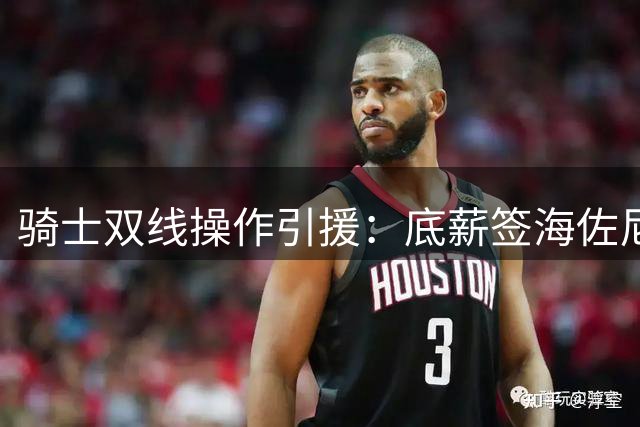 骑士双线操作引援：底薪签海佐尼亚 2000万报价库明加