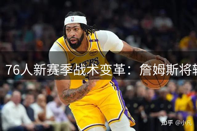 76人新赛季战术变革：詹姆斯将转型全职控卫 马克西角色迎来重大调整